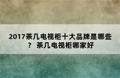 2017茶几电视柜十大品牌是哪些？ 茶几电视柜哪家好